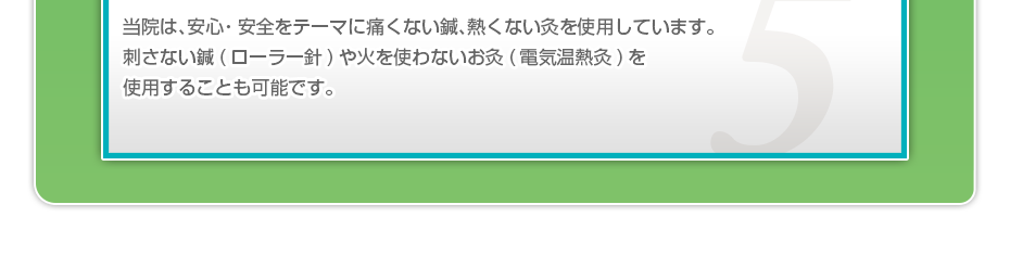当院は、安⼼・安全をテーマに痛くない鍼、熱くない灸を使⽤しています。刺さない鍼（ローラー針）や⽕を使わないお灸（電気温熱灸）を使⽤することも可能です。